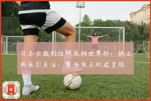 日本女裁判惊艳亮相世界杯，执法风采引关注，赛场焦点双逗呈现