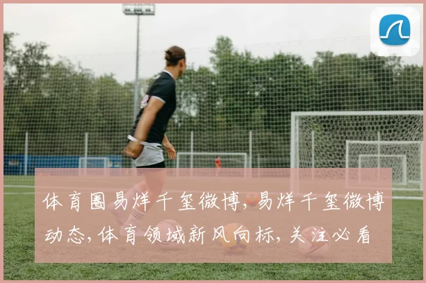 体育圈易烊千玺微博,易烊千玺微博动态,体育领域新风向标,关注必看