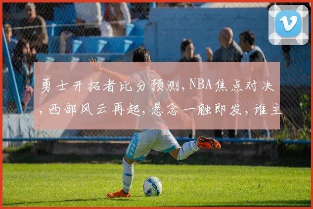 勇士开拓者比分预测,NBA焦点对决,西部风云再起,悬念一触即发,谁主沉浮